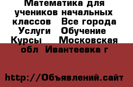 Математика для учеников начальных классов - Все города Услуги » Обучение. Курсы   . Московская обл.,Ивантеевка г.